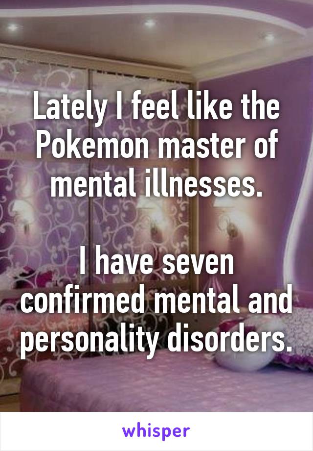 Lately I feel like the Pokemon master of mental illnesses.

I have seven confirmed mental and personality disorders.