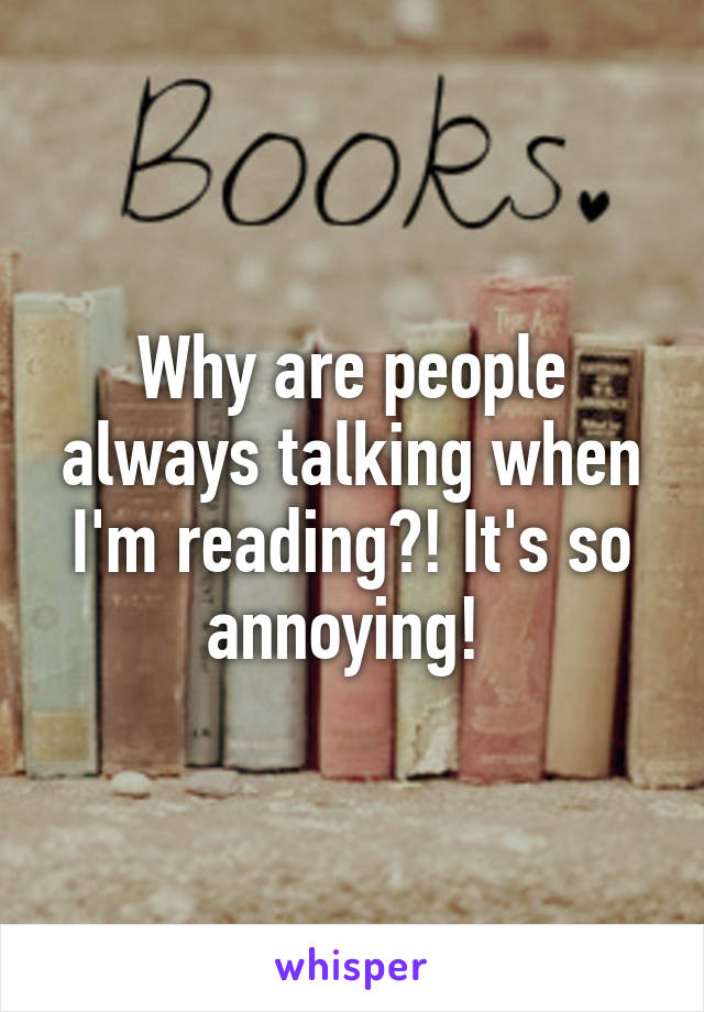 Why are people always talking when I'm reading?! It's so annoying! 