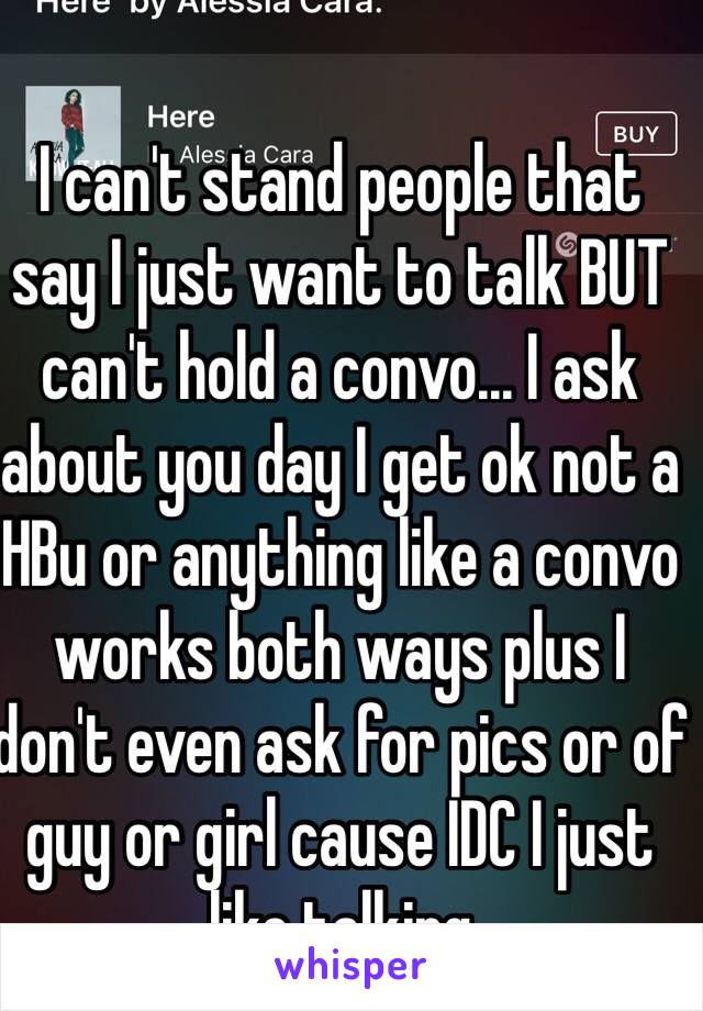 I can't stand people that say I just want to talk BUT can't hold a convo... I ask about you day I get ok not a HBu or anything like a convo works both ways plus I don't even ask for pics or of guy or girl cause IDC I just like talking 