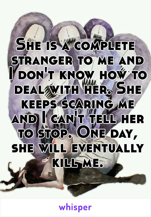 She is a complete stranger to me and I don't know how to deal with her. She keeps scaring me and I can't tell her to stop. One day, she will eventually kill me.