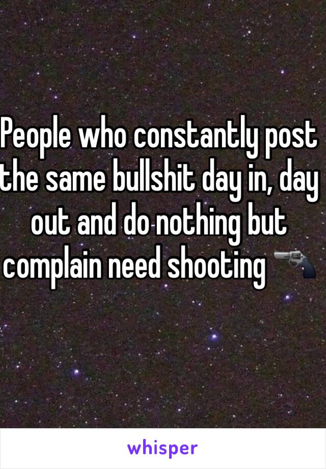 People who constantly post the same bullshit day in, day out and do nothing but complain need shooting 🔫