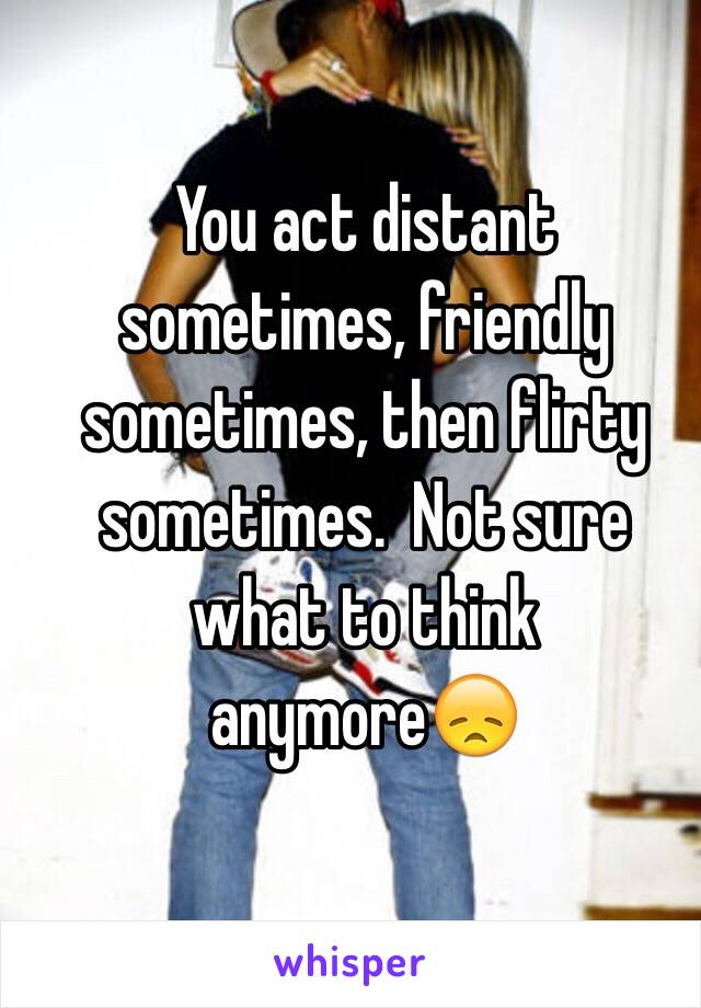 You act distant sometimes, friendly sometimes, then flirty sometimes.  Not sure what to think anymore😞