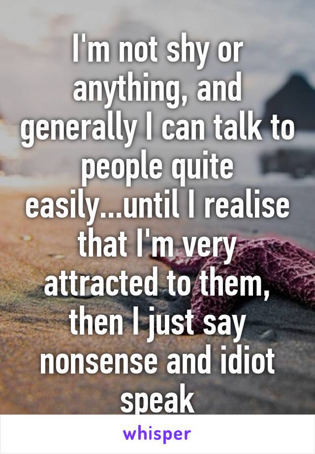 I'm not shy or anything, and generally I can talk to people quite easily...until I realise that I'm very attracted to them, then I just say nonsense and idiot speak