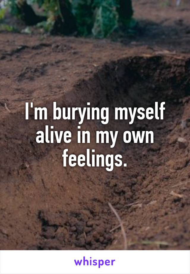 I'm burying myself alive in my own feelings.