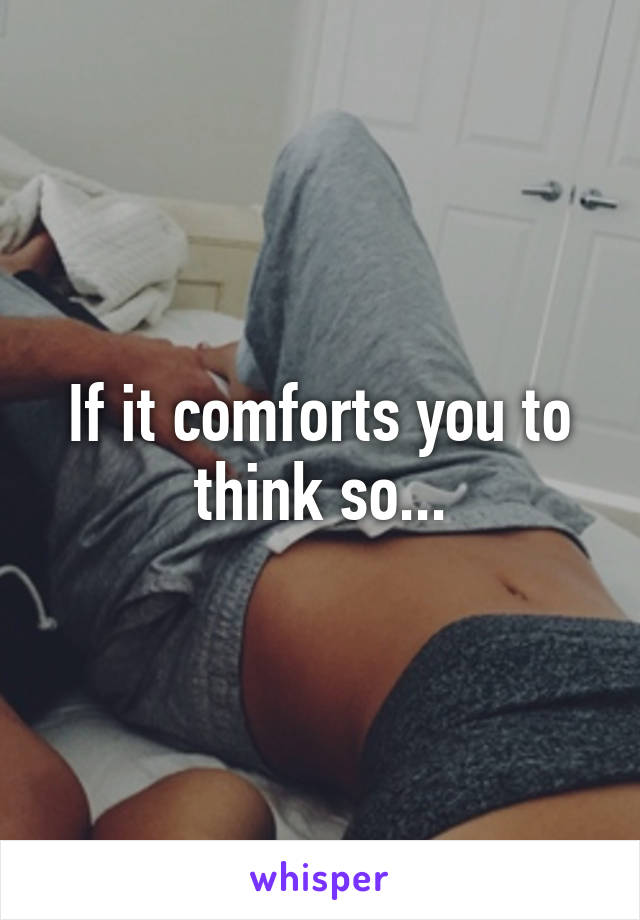 If it comforts you to think so...