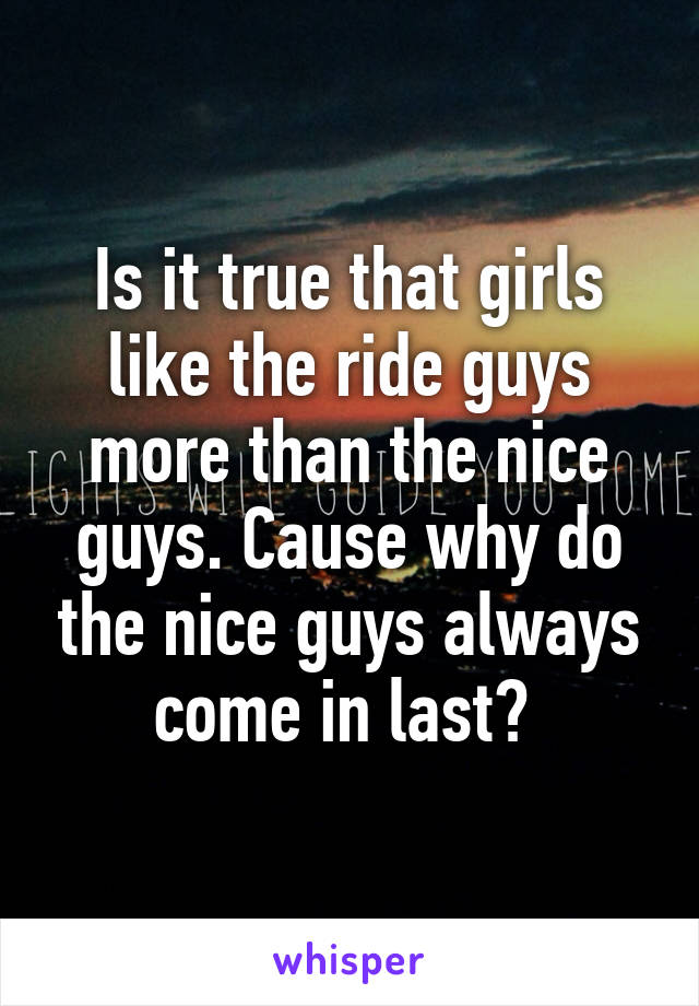 Is it true that girls like the ride guys more than the nice guys. Cause why do the nice guys always come in last? 