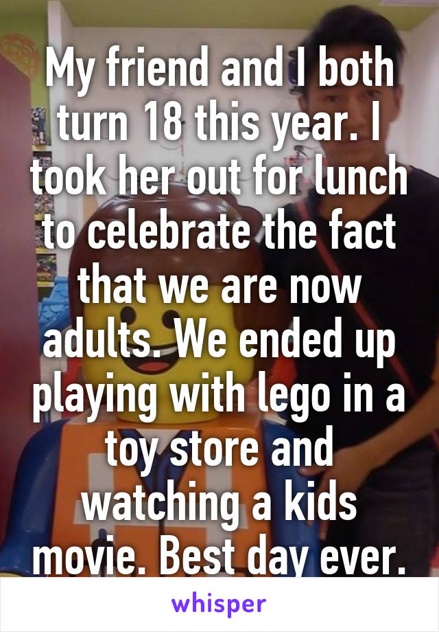 My friend and I both turn 18 this year. I took her out for lunch to celebrate the fact that we are now adults. We ended up playing with lego in a toy store and watching a kids movie. Best day ever.