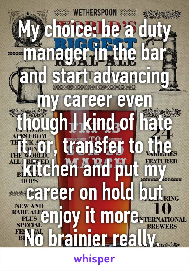 My choice: be a duty manager in the bar and start advancing my career even though I kind of hate it, or, transfer to the kitchen and put my career on hold but enjoy it more. 
No brainier really. 