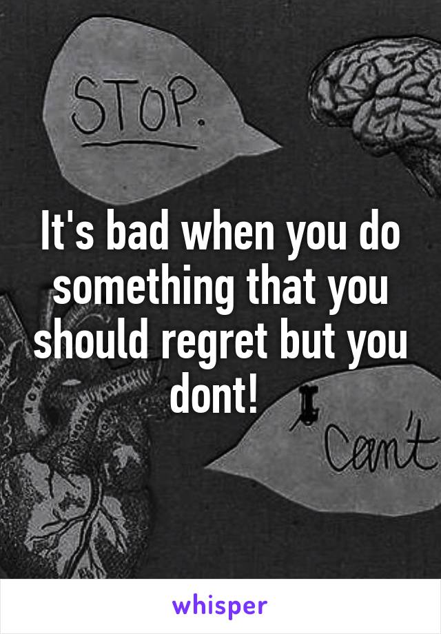 It's bad when you do something that you should regret but you dont! 