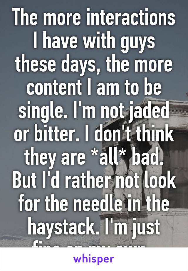 The more interactions I have with guys these days, the more content I am to be single. I'm not jaded or bitter. I don't think they are *all* bad. But I'd rather not look for the needle in the haystack. I'm just fine on my own. 