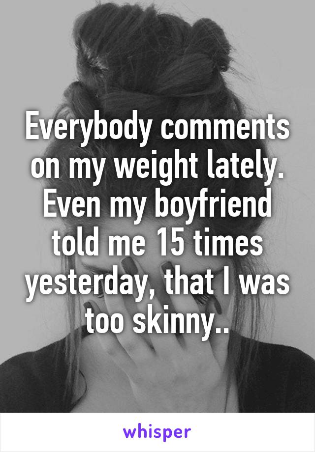 Everybody comments on my weight lately. Even my boyfriend told me 15 times yesterday, that I was too skinny..