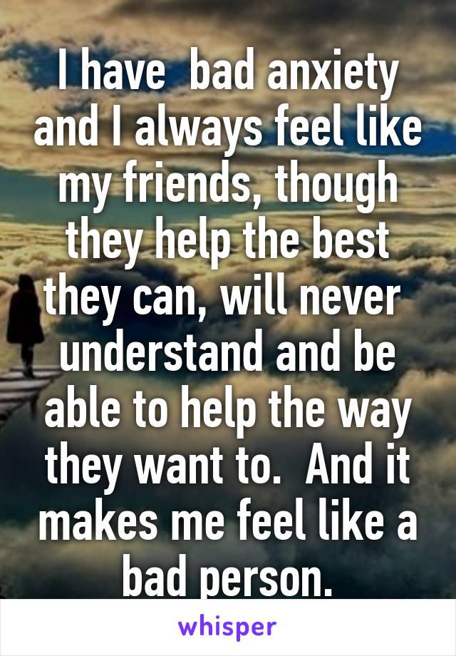 I have  bad anxiety and I always feel like my friends, though they help the best they can, will never  understand and be able to help the way they want to.  And it makes me feel like a bad person.