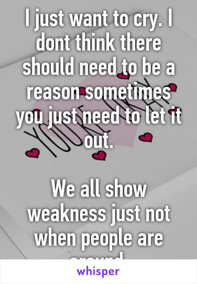 I just want to cry. I dont think there should need to be a reason sometimes you just need to let it out.

We all show weakness just not when people are around.