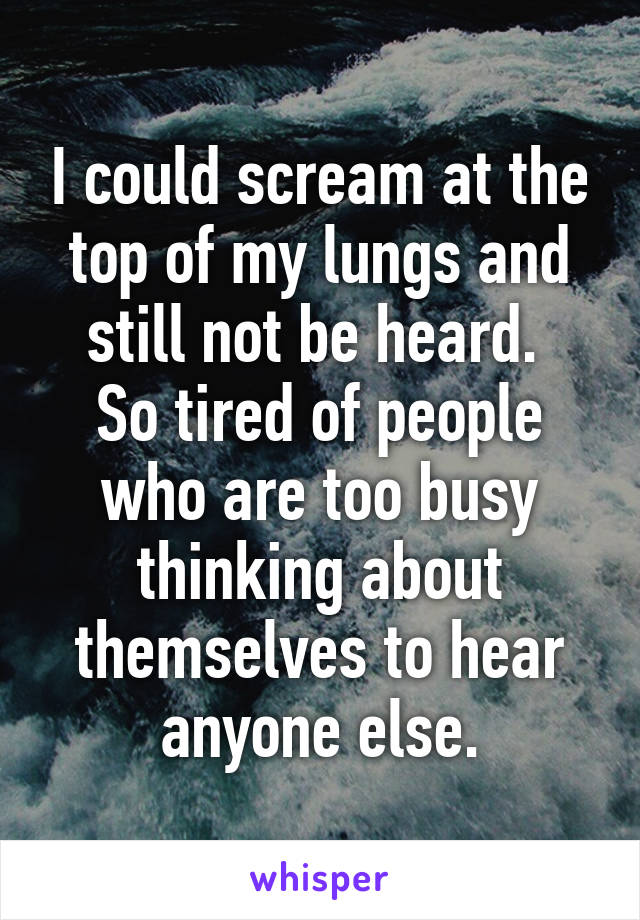 I could scream at the top of my lungs and still not be heard. 
So tired of people who are too busy thinking about themselves to hear anyone else.