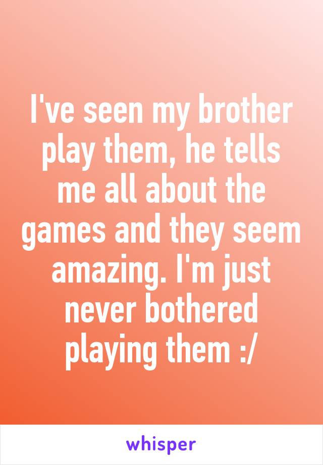 I've seen my brother play them, he tells me all about the games and they seem amazing. I'm just never bothered playing them :/