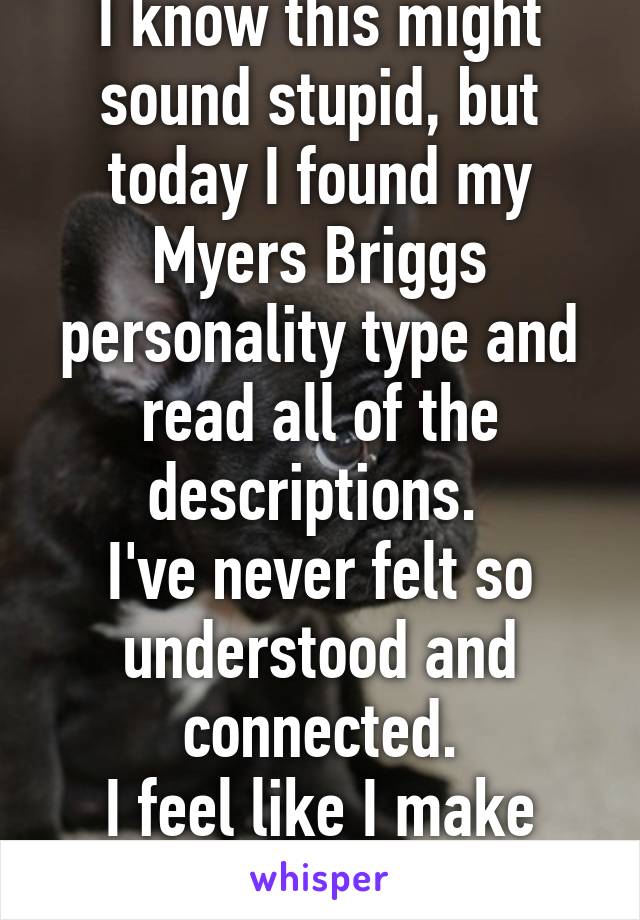 I know this might sound stupid, but today I found my Myers Briggs personality type and read all of the descriptions. 
I've never felt so understood and connected.
I feel like I make sense. 