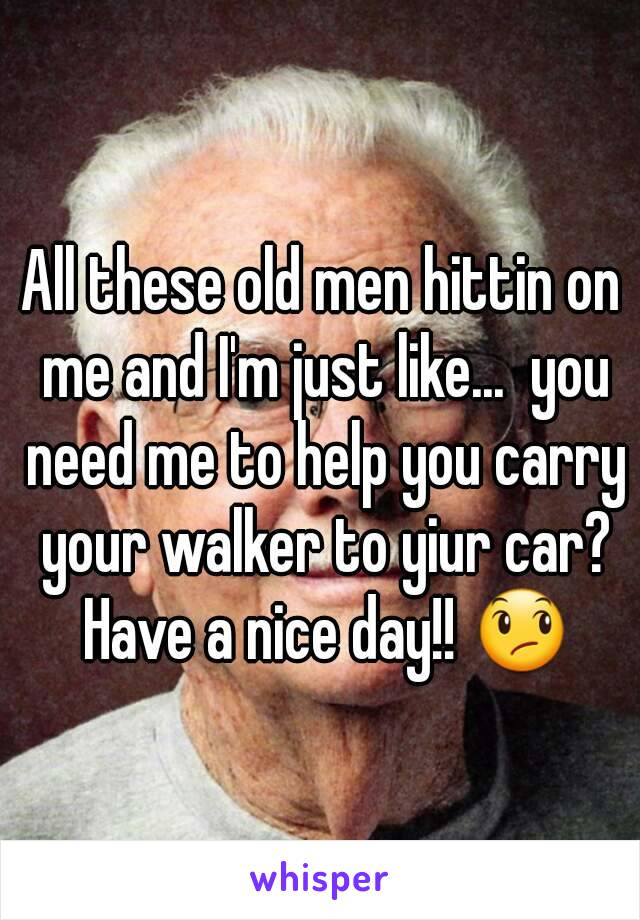 All these old men hittin on me and I'm just like...  you need me to help you carry your walker to yiur car? Have a nice day!! 😞