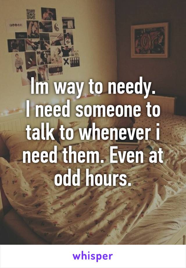 Im way to needy.
I need someone to talk to whenever i need them. Even at odd hours.