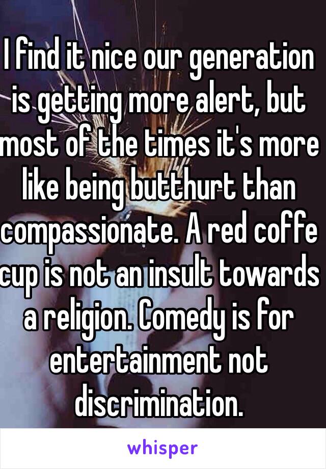 I find it nice our generation is getting more alert, but most of the times it's more like being butthurt than compassionate. A red coffe cup is not an insult towards a religion. Comedy is for entertainment not discrimination.