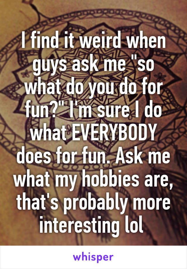 I find it weird when guys ask me "so what do you do for fun?" I'm sure I do what EVERYBODY does for fun. Ask me what my hobbies are, that's probably more interesting lol 