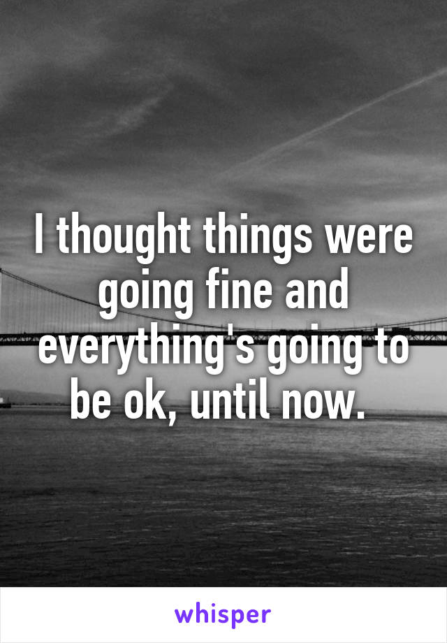 I thought things were going fine and everything's going to be ok, until now. 