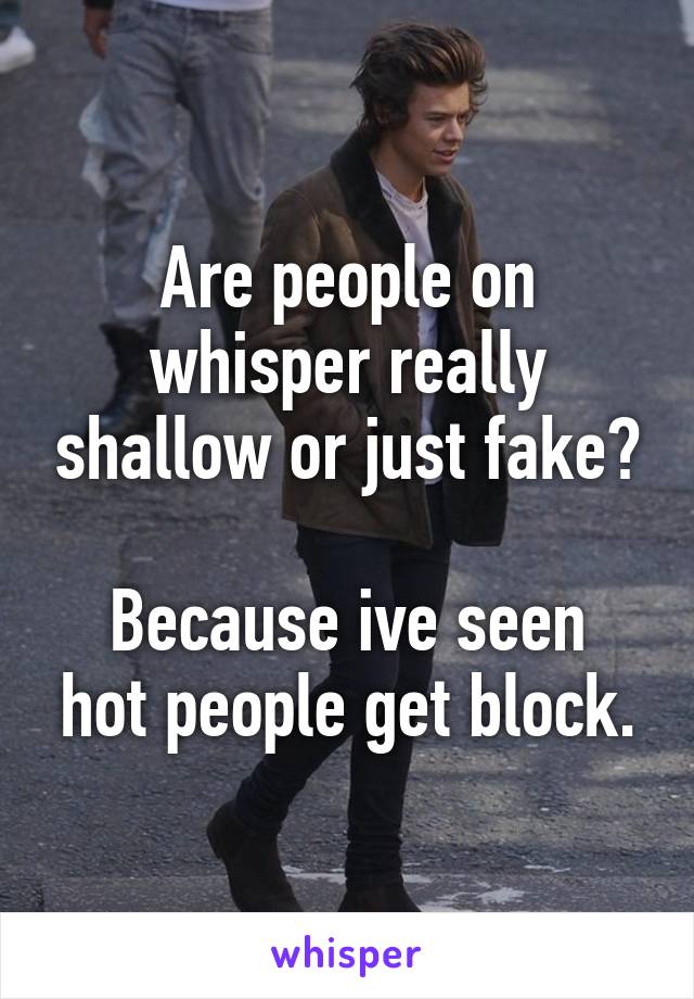 Are people on whisper really shallow or just fake?

Because ive seen hot people get block.