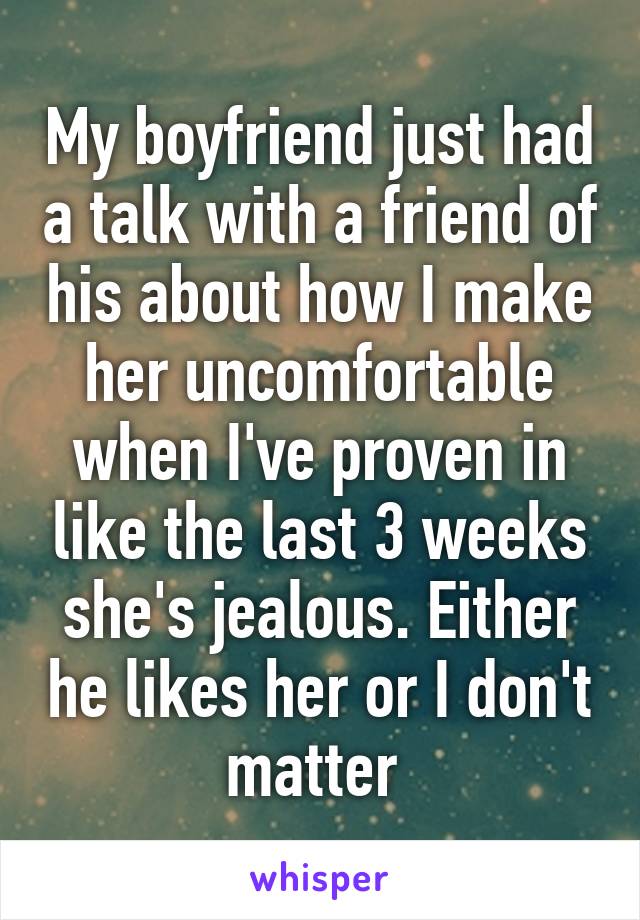 My boyfriend just had a talk with a friend of his about how I make her uncomfortable when I've proven in like the last 3 weeks she's jealous. Either he likes her or I don't matter 