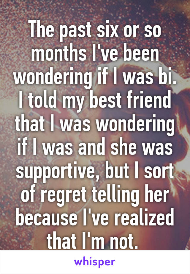 The past six or so months I've been wondering if I was bi. I told my best friend that I was wondering if I was and she was supportive, but I sort of regret telling her because I've realized that I'm not. 