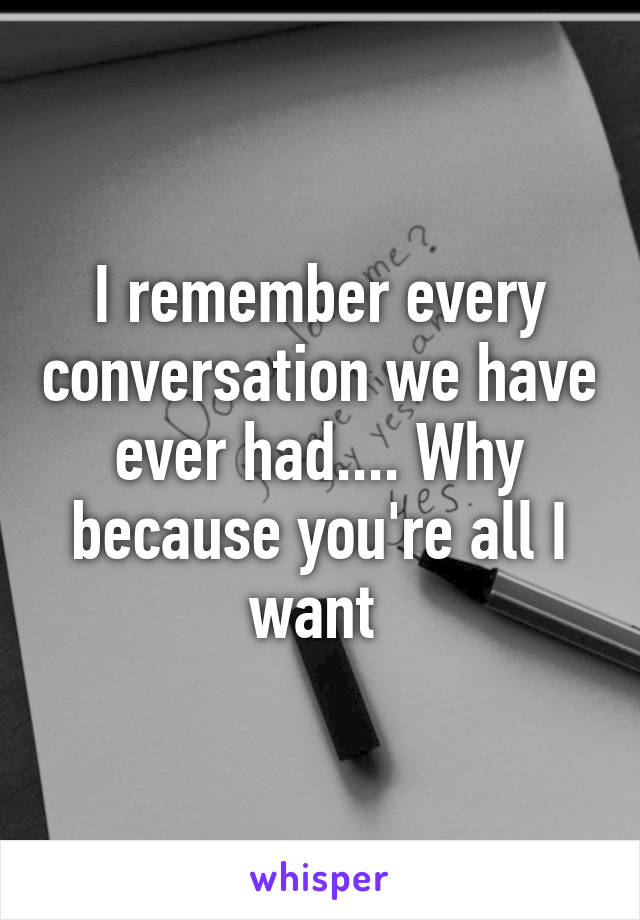 I remember every conversation we have ever had.... Why because you're all I want 