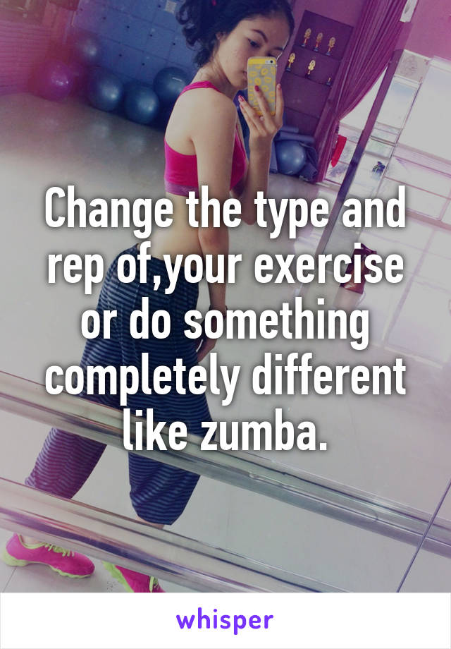 Change the type and rep of,your exercise or do something completely different like zumba.