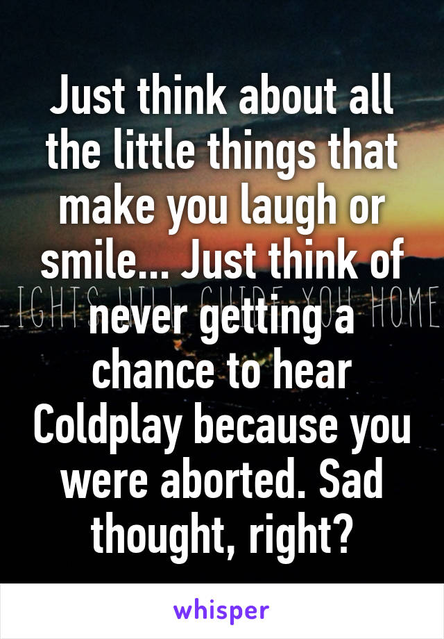 Just think about all the little things that make you laugh or smile... Just think of never getting a chance to hear Coldplay because you were aborted. Sad thought, right?