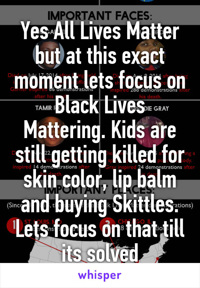 Yes All Lives Matter but at this exact moment lets focus on Black Lives Mattering. Kids are still getting killed for skin color, lip balm and buying Skittles. Lets focus on that till its solved