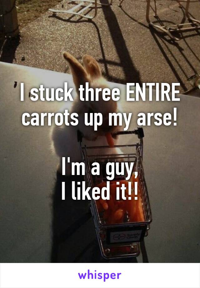 I stuck three ENTIRE carrots up my arse!

I'm a guy,
I liked it!!