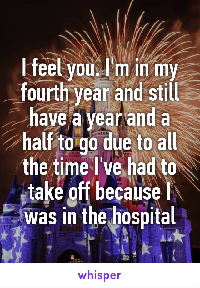 I feel you. I'm in my fourth year and still have a year and a half to go due to all the time I've had to take off because I was in the hospital