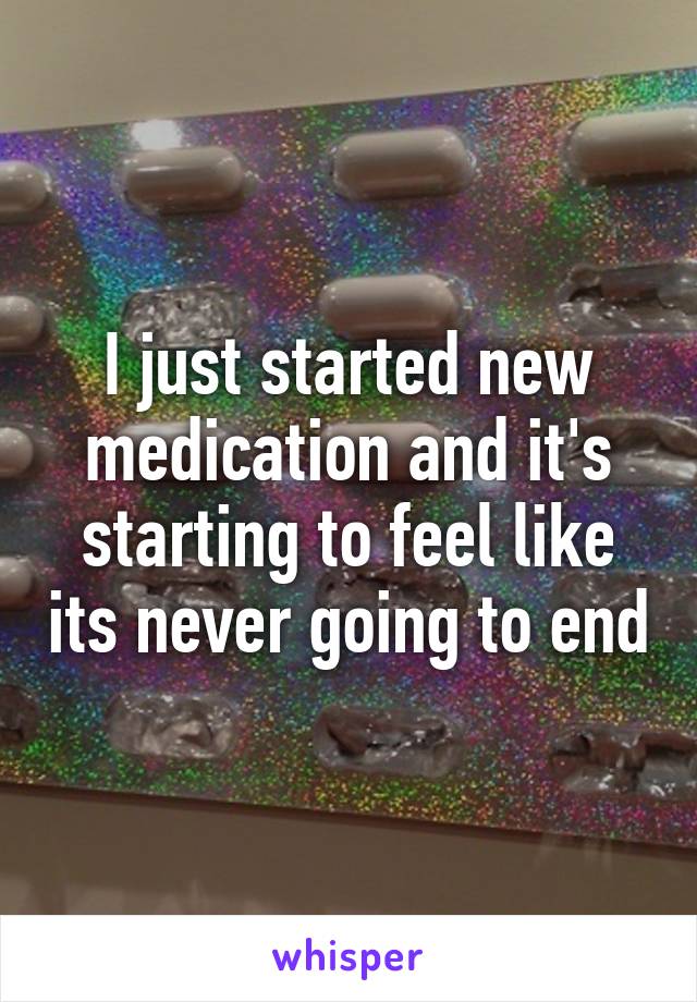 I just started new medication and it's starting to feel like its never going to end