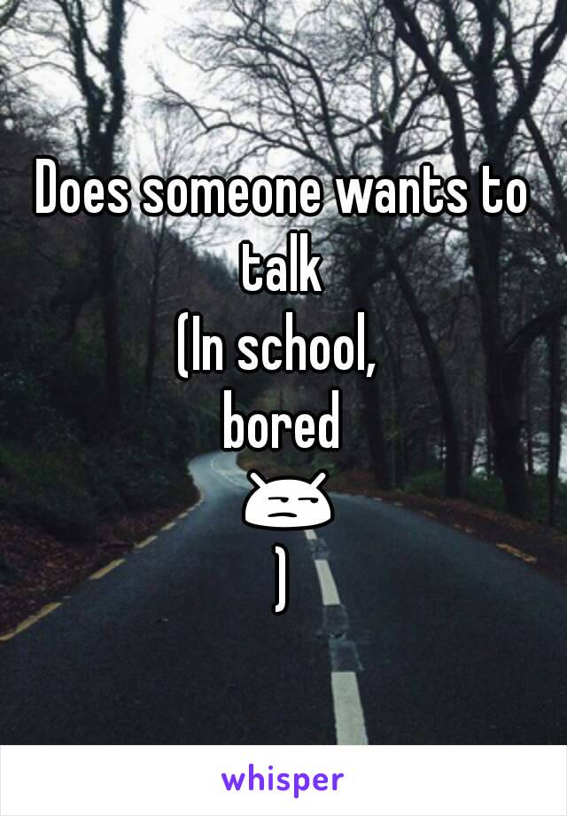 Does someone wants to talk 
(In school, 
bored 😒)