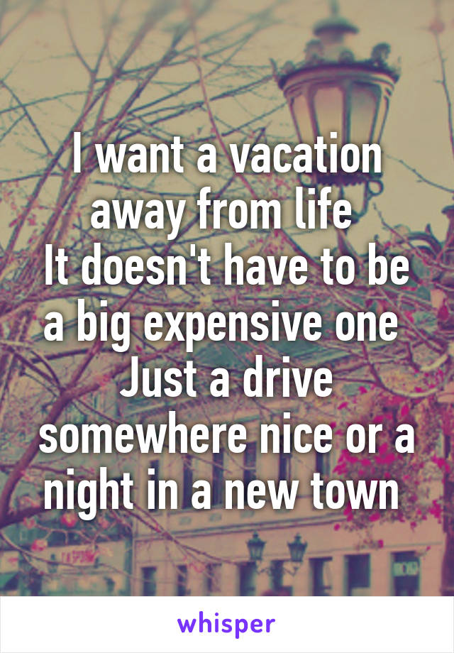 I want a vacation away from life 
It doesn't have to be a big expensive one 
Just a drive somewhere nice or a night in a new town 