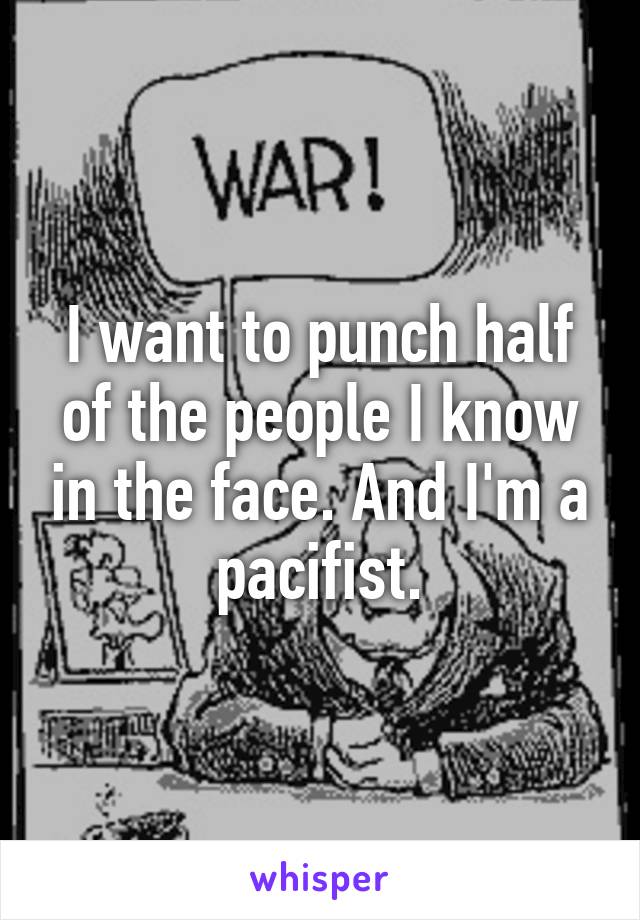 I want to punch half of the people I know in the face. And I'm a pacifist.