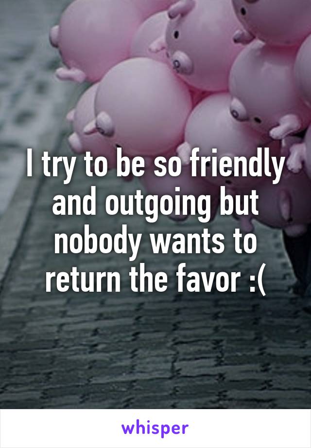 I try to be so friendly and outgoing but nobody wants to return the favor :(