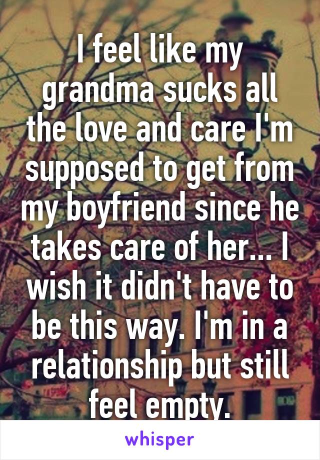 I feel like my grandma sucks all the love and care I'm supposed to get from my boyfriend since he takes care of her... I wish it didn't have to be this way. I'm in a relationship but still feel empty.