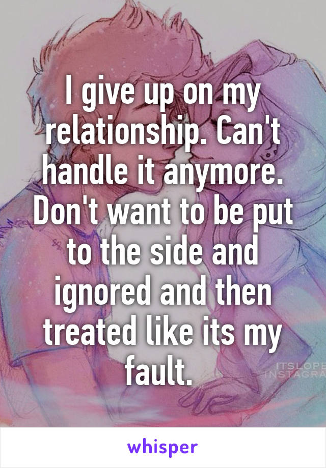 I give up on my relationship. Can't handle it anymore. Don't want to be put to the side and ignored and then treated like its my fault. 