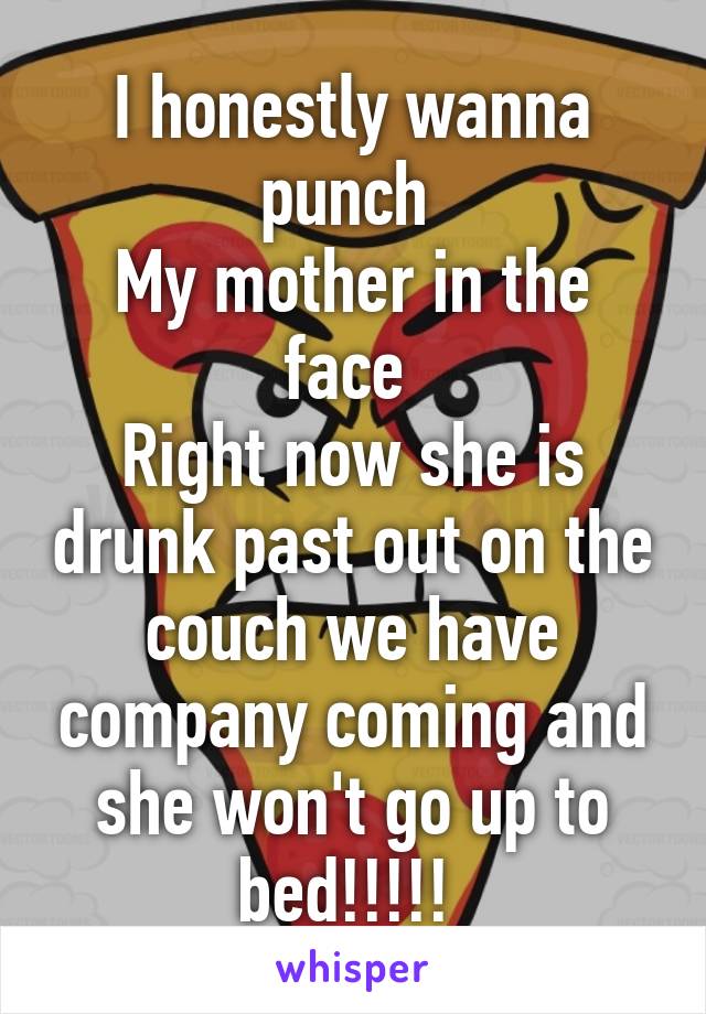 I honestly wanna punch 
My mother in the face 
Right now she is drunk past out on the couch we have company coming and she won't go up to bed!!!!! 