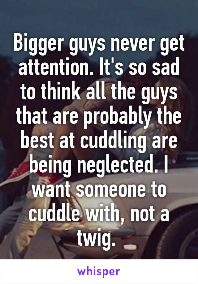 Bigger guys never get attention. It's so sad to think all the guys that are probably the best at cuddling are being neglected. I want someone to cuddle with, not a twig. 