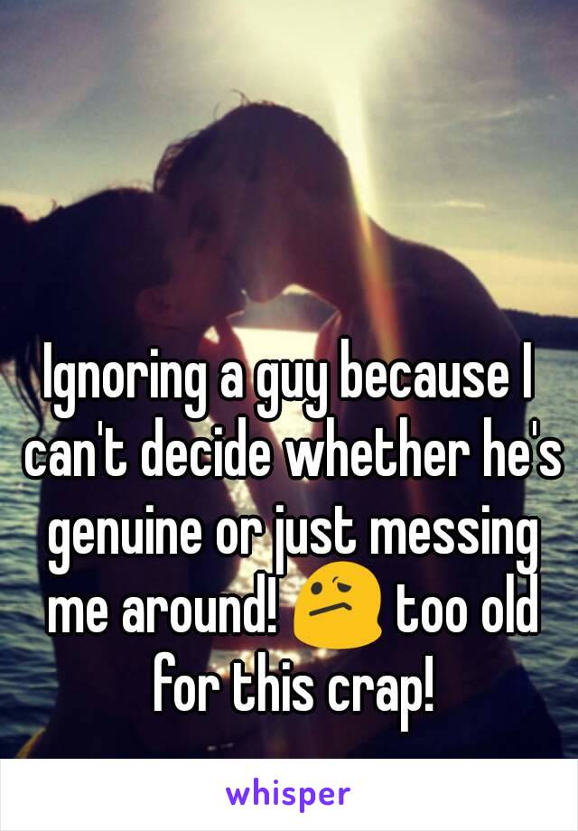 Ignoring a guy because I can't decide whether he's genuine or just messing me around! 😕 too old for this crap!