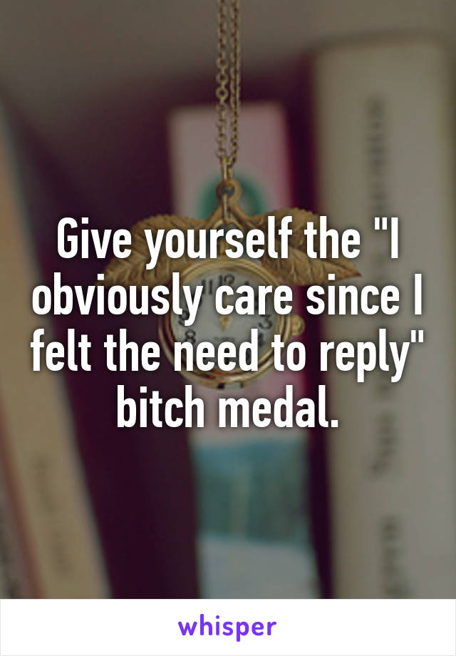 Give yourself the "I obviously care since I felt the need to reply" bitch medal.