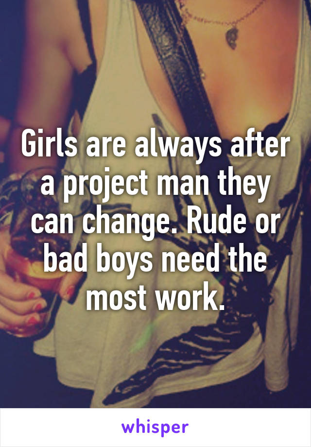 Girls are always after a project man they can change. Rude or bad boys need the most work.