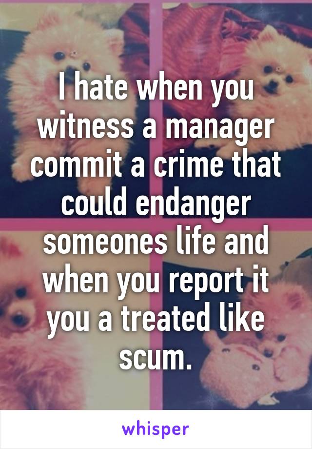 I hate when you witness a manager commit a crime that could endanger someones life and when you report it you a treated like scum.