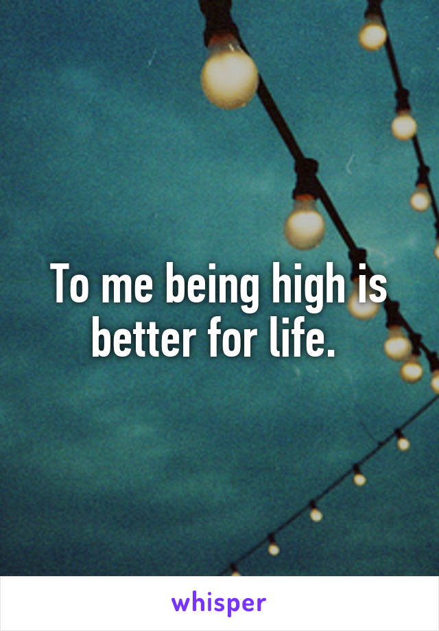 To me being high is better for life. 