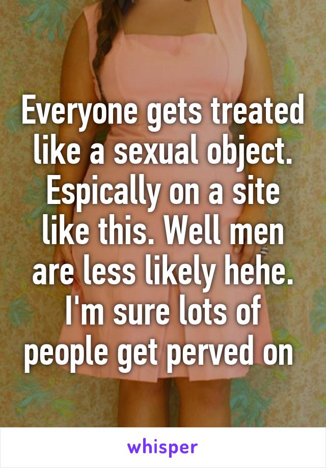 Everyone gets treated like a sexual object. Espically on a site like this. Well men are less likely hehe. I'm sure lots of people get perved on 