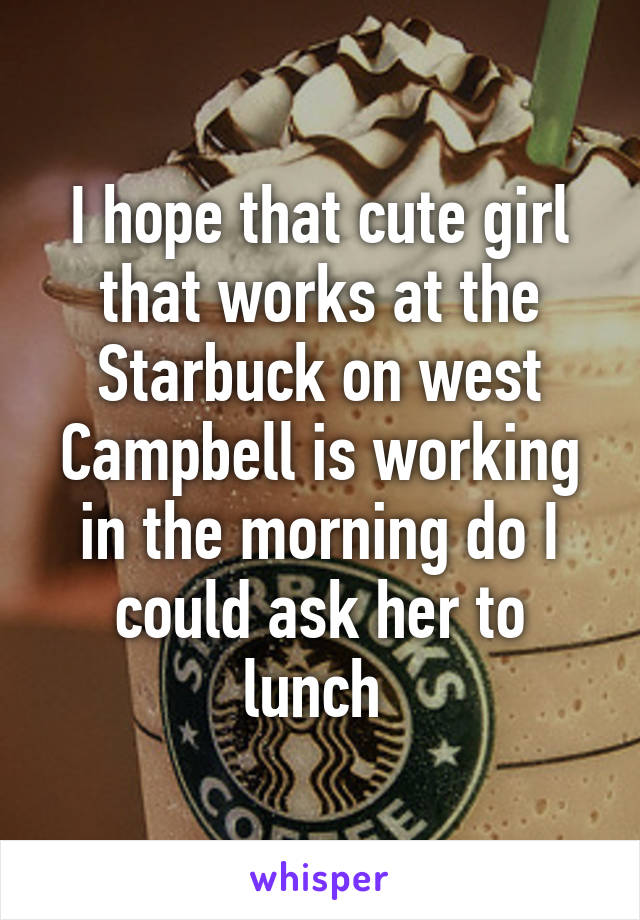 I hope that cute girl that works at the Starbuck on west Campbell is working in the morning do I could ask her to lunch 